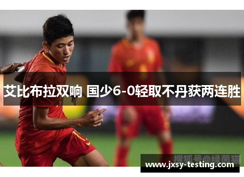 艾比布拉双响 国少6-0轻取不丹获两连胜