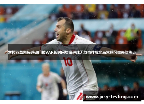塞拉菲莫夫头球破门被VAR长时间复审进球无效事件成北马其顿闪击失败焦点