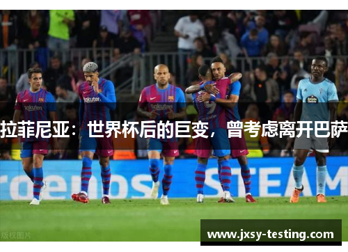 拉菲尼亚：世界杯后的巨变，曾考虑离开巴萨