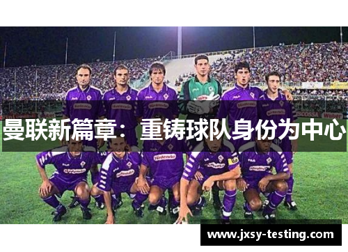 曼联新篇章:重铸球队身份为中心 曼联新篇章:重铸球队身份为中心